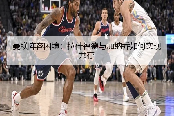 曼联阵容困境：拉什福德与加纳乔如何实现共存